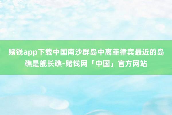 赌钱app下载中国南沙群岛中离菲律宾最近的岛礁是舰长礁-赌钱网「中国」官方网站