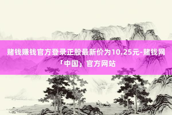赌钱赚钱官方登录正股最新价为10.25元-赌钱网「中国」官方网站
