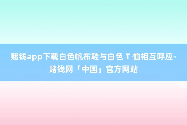 赌钱app下载白色帆布鞋与白色 T 恤相互呼应-赌钱网「中国」官方网站