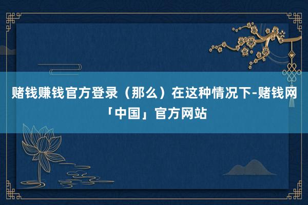 赌钱赚钱官方登录(那么)在这种情况下-赌钱网「中国」官方网站