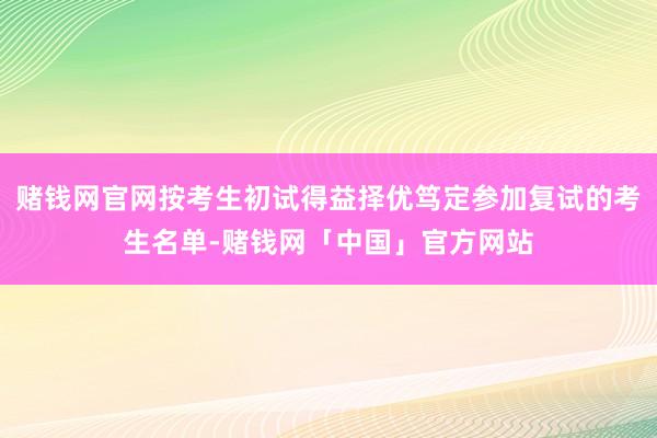 赌钱网官网按考生初试得益择优笃定参加复试的考生名单-赌钱网「中国」官方网站