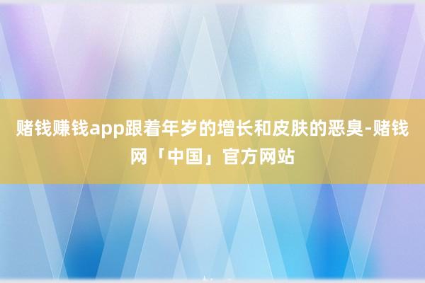 赌钱赚钱app跟着年岁的增长和皮肤的恶臭-赌钱网「中国」官方网站