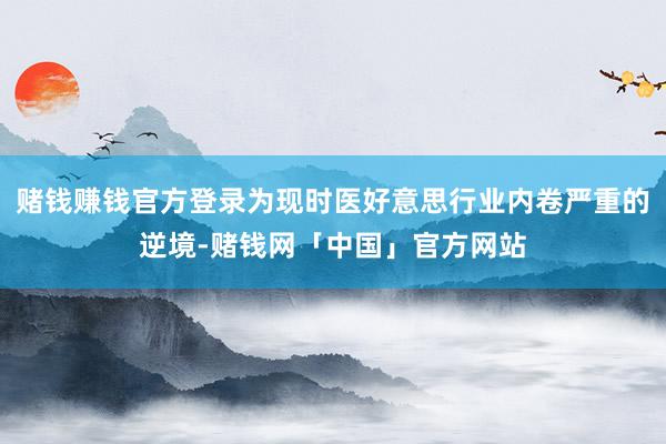 赌钱赚钱官方登录为现时医好意思行业内卷严重的逆境-赌钱网「中国」官方网站