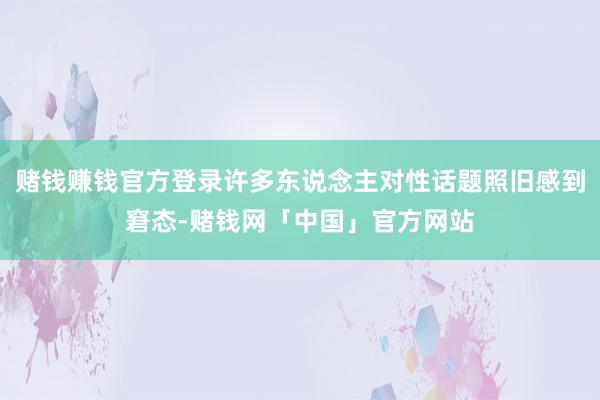 赌钱赚钱官方登录许多东说念主对性话题照旧感到窘态-赌钱网「中国」官方网站