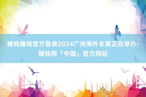 赌钱赚钱官方登录2024广州海外车展正在举办-赌钱网「中国」官方网站