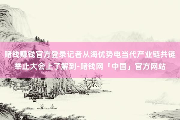 赌钱赚钱官方登录记者从海优势电当代产业链共链举止大会上了解到-赌钱网「中国」官方网站
