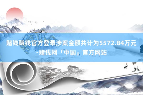 赌钱赚钱官方登录涉案金额共计为5572.84万元-赌钱网「中国」官方网站