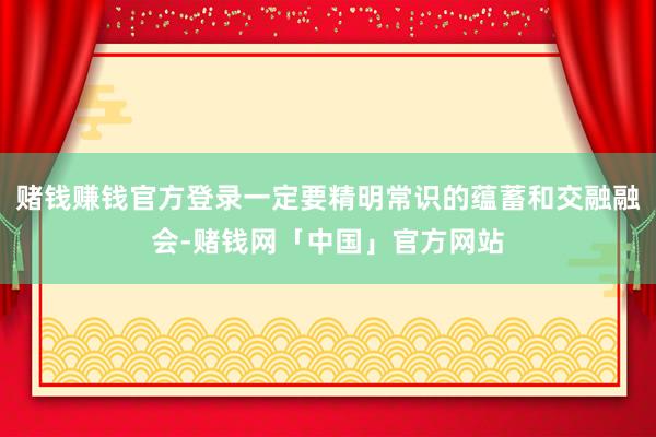 赌钱赚钱官方登录一定要精明常识的蕴蓄和交融融会-赌钱网「中国」官方网站