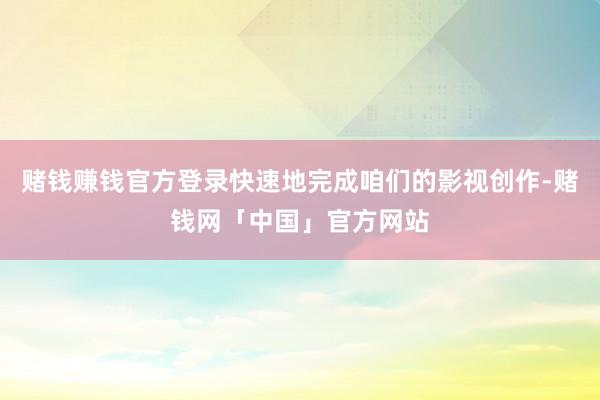 赌钱赚钱官方登录快速地完成咱们的影视创作-赌钱网「中国」官方网站