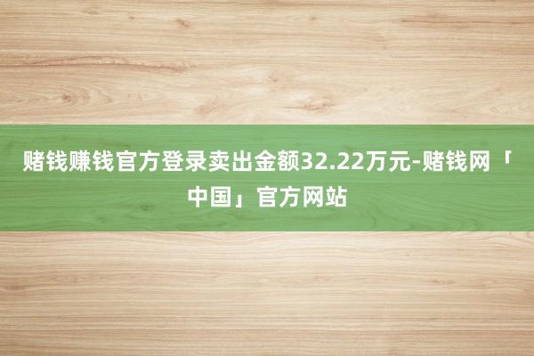 赌钱赚钱官方登录卖出金额32.22万元-赌钱网「中国」官方网站
