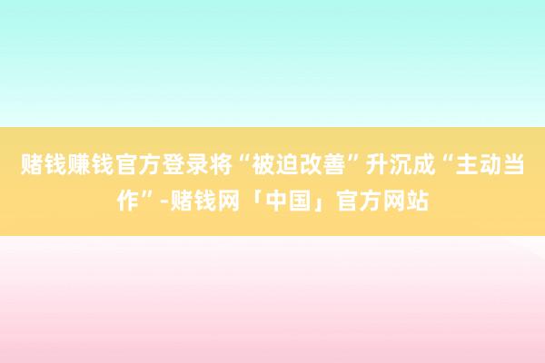 赌钱赚钱官方登录将“被迫改善”升沉成“主动当作”-赌钱网「中国」官方网站