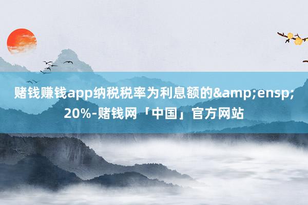 赌钱赚钱app纳税税率为利息额的 20%-赌钱网「中国」官方网站