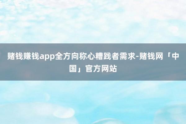 赌钱赚钱app全方向称心糟践者需求-赌钱网「中国」官方网站