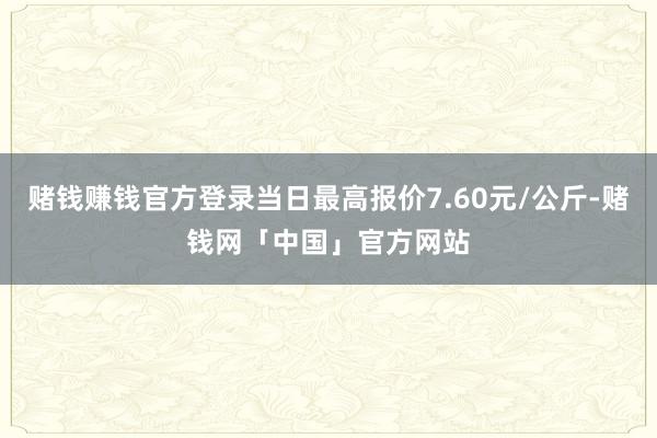 赌钱赚钱官方登录当日最高报价7.60元/公斤-赌钱网「中国」官方网站