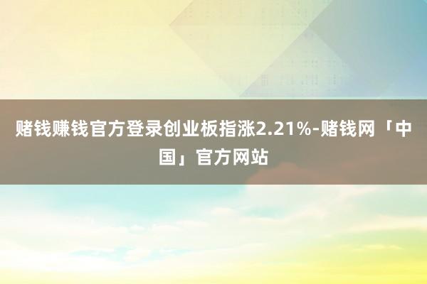 赌钱赚钱官方登录创业板指涨2.21%-赌钱网「中国」官方网站