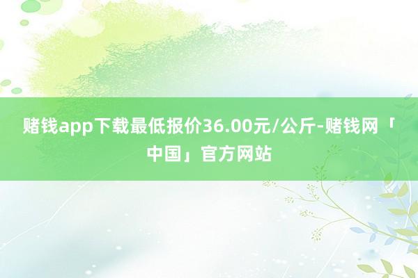 赌钱app下载最低报价36.00元/公斤-赌钱网「中国」官方网站