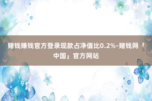 赌钱赚钱官方登录现款占净值比0.2%-赌钱网「中国」官方网站