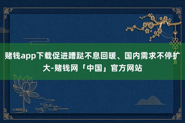 赌钱app下载促进蹧跶不息回暖、国内需求不停扩大-赌钱网「中国」官方网站