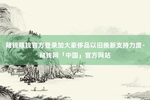 赌钱赚钱官方登录加大豪侈品以旧换新支持力度-赌钱网「中国」官方网站