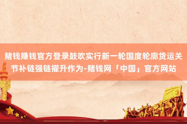 赌钱赚钱官方登录鼓吹实行新一轮国度轮廓货运关节补链强链擢升作为-赌钱网「中国」官方网站