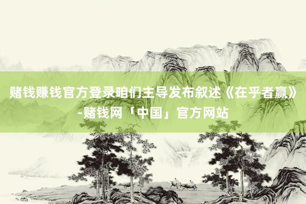 赌钱赚钱官方登录咱们主导发布叙述《在乎者赢》-赌钱网「中国」官方网站