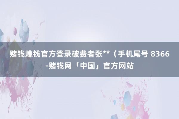 赌钱赚钱官方登录破费者张**（手机尾号 8366-赌钱网「中国」官方网站