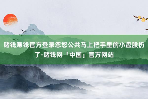赌钱赚钱官方登录忽悠公共马上把手里的小盘股扔了-赌钱网「中国」官方网站