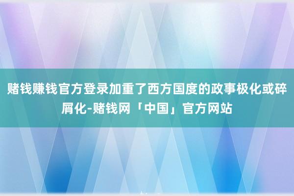 赌钱赚钱官方登录加重了西方国度的政事极化或碎屑化-赌钱网「中国」官方网站