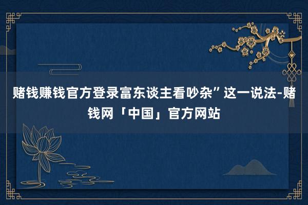 赌钱赚钱官方登录富东谈主看吵杂”这一说法-赌钱网「中国」官方网站