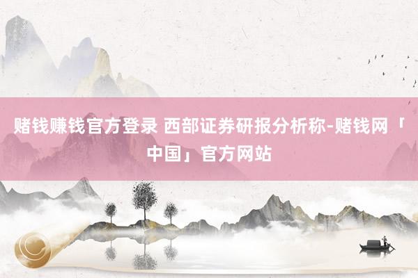 赌钱赚钱官方登录 西部证券研报分析称-赌钱网「中国」官方网站