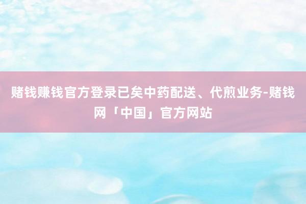 赌钱赚钱官方登录已矣中药配送、代煎业务-赌钱网「中国」官方网站