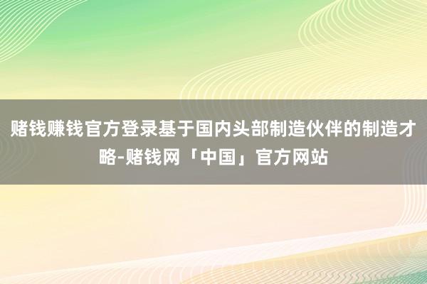 赌钱赚钱官方登录基于国内头部制造伙伴的制造才略-赌钱网「中国」官方网站