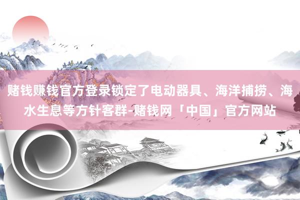 赌钱赚钱官方登录锁定了电动器具、海洋捕捞、海水生息等方针客群-赌钱网「中国」官方网站