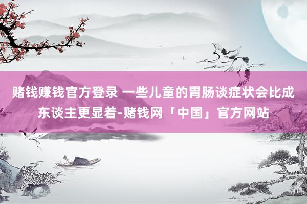 赌钱赚钱官方登录 一些儿童的胃肠谈症状会比成东谈主更显着-赌钱网「中国」官方网站