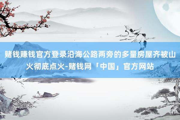 赌钱赚钱官方登录沿海公路两旁的多量房屋齐被山火彻底点火-赌钱网「中国」官方网站