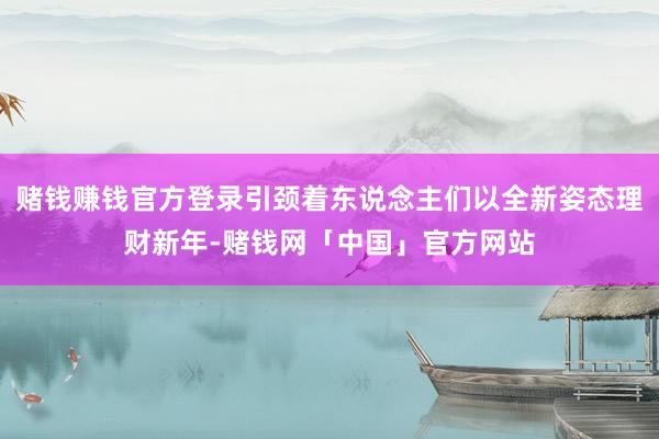 赌钱赚钱官方登录引颈着东说念主们以全新姿态理财新年-赌钱网「中国」官方网站