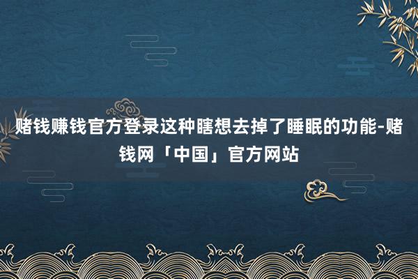 赌钱赚钱官方登录这种瞎想去掉了睡眠的功能-赌钱网「中国」官方网站