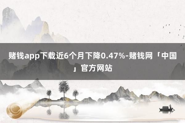 赌钱app下载近6个月下降0.47%-赌钱网「中国」官方网站