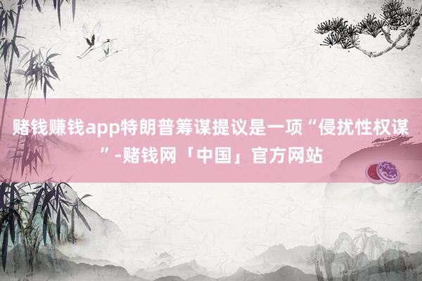 赌钱赚钱app特朗普筹谋提议是一项“侵扰性权谋”-赌钱网「中国」官方网站