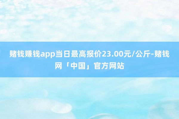 赌钱赚钱app当日最高报价23.00元/公斤-赌钱网「中国」官方网站