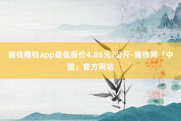 赌钱赚钱app最低报价4.86元/公斤-赌钱网「中国」官方网站