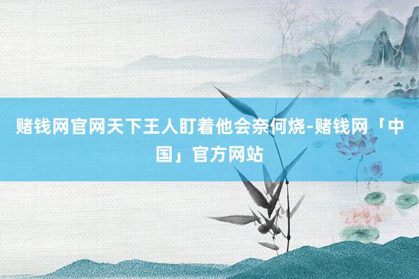 赌钱网官网天下王人盯着他会奈何烧-赌钱网「中国」官方网站
