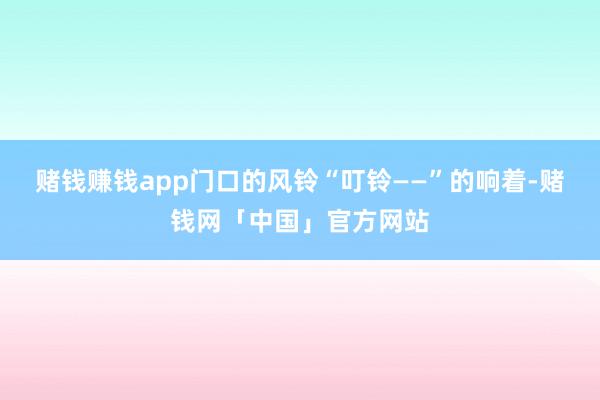 赌钱赚钱app门口的风铃“叮铃——”的响着-赌钱网「中国」官方网站