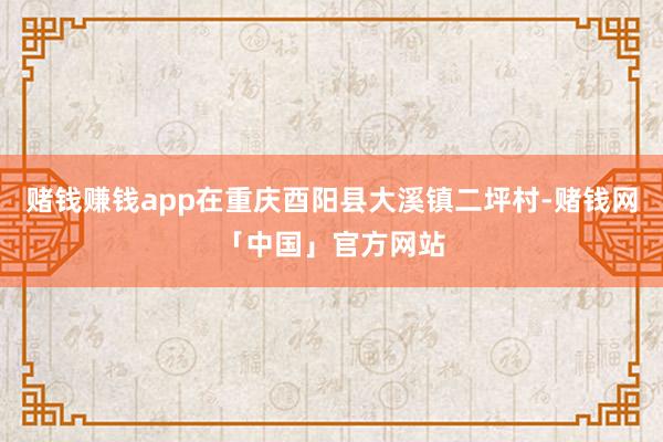 赌钱赚钱app在重庆酉阳县大溪镇二坪村-赌钱网「中国」官方网站
