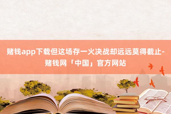 赌钱app下载但这场存一火决战却远远莫得截止-赌钱网「中国」官方网站