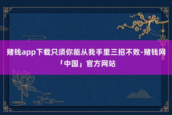 赌钱app下载只须你能从我手里三招不败-赌钱网「中国」官方网站