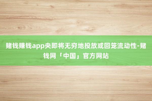赌钱赚钱app央即将无穷地投放或回笼流动性-赌钱网「中国」官方网站