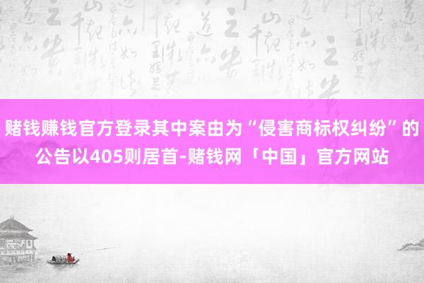 赌钱赚钱官方登录其中案由为“侵害商标权纠纷”的公告以405则居首-赌钱网「中国」官方网站