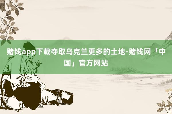 赌钱app下载夺取乌克兰更多的土地-赌钱网「中国」官方网站
