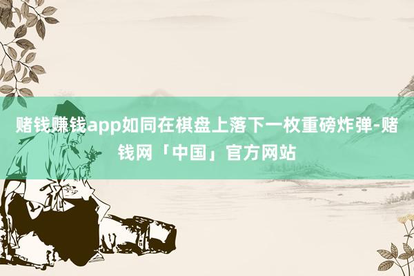 赌钱赚钱app如同在棋盘上落下一枚重磅炸弹-赌钱网「中国」官方网站